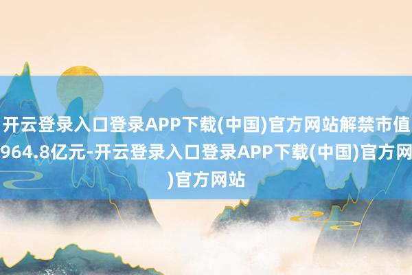 开云登录入口登录APP下载(中国)官方网站解禁市值为964.8亿元-开云登录入口登录APP下载(中国)官方网站