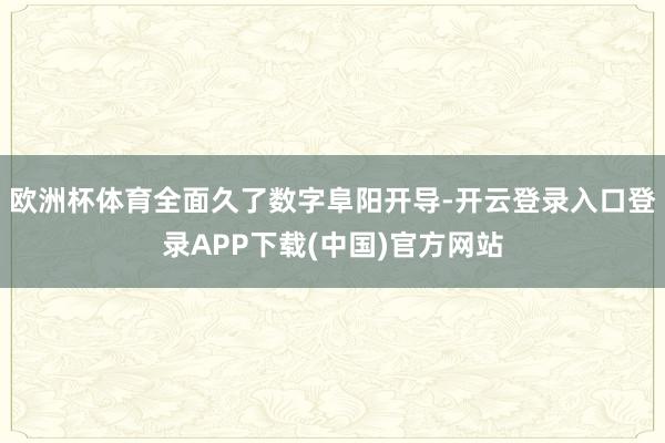 欧洲杯体育全面久了数字阜阳开导-开云登录入口登录APP下载(中国)官方网站