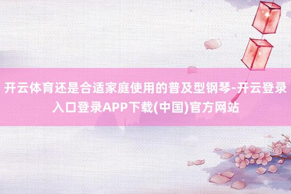 开云体育还是合适家庭使用的普及型钢琴-开云登录入口登录APP下载(中国)官方网站