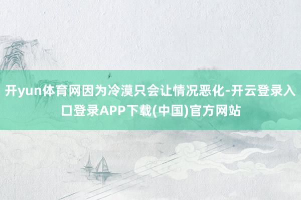 开yun体育网因为冷漠只会让情况恶化-开云登录入口登录APP下载(中国)官方网站