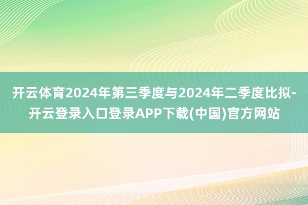 开云体育2024年第三季度与2024年二季度比拟-开云登录入口登录APP下载(中国)官方网站