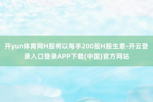 开yun体育网H股将以每手200股H股生意-开云登录入口登录APP下载(中国)官方网站