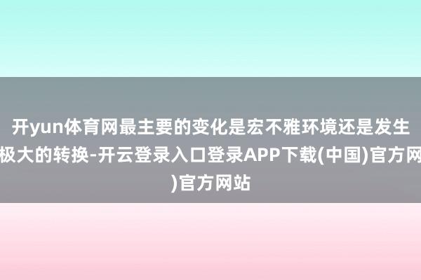 开yun体育网最主要的变化是宏不雅环境还是发生了极大的转换-开云登录入口登录APP下载(中国)官方网站