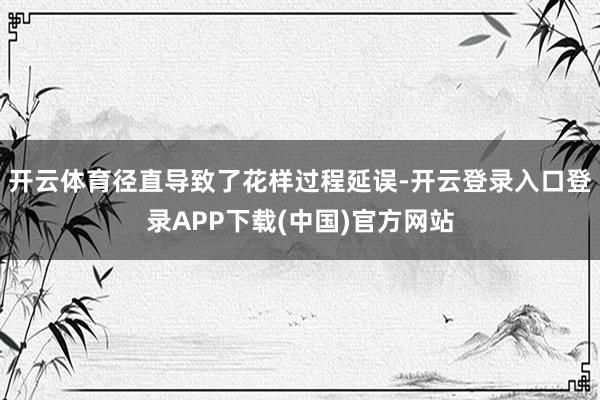开云体育径直导致了花样过程延误-开云登录入口登录APP下载(中国)官方网站
