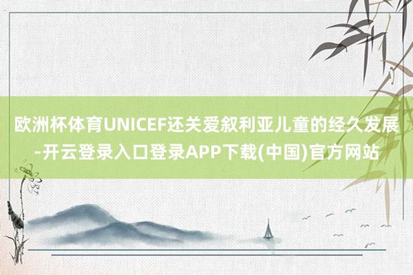 欧洲杯体育UNICEF还关爱叙利亚儿童的经久发展-开云登录入口登录APP下载(中国)官方网站