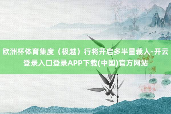 欧洲杯体育集度（极越）行将开启多半量裁人-开云登录入口登录APP下载(中国)官方网站