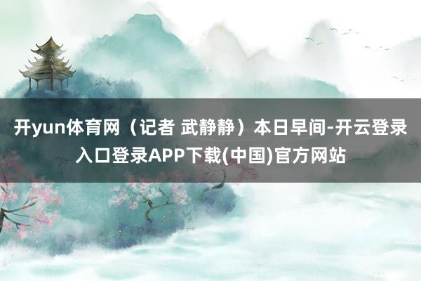 开yun体育网（记者 武静静）本日早间-开云登录入口登录APP下载(中国)官方网站