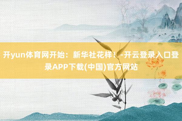 开yun体育网开始：新华社花样！-开云登录入口登录APP下载(中国)官方网站