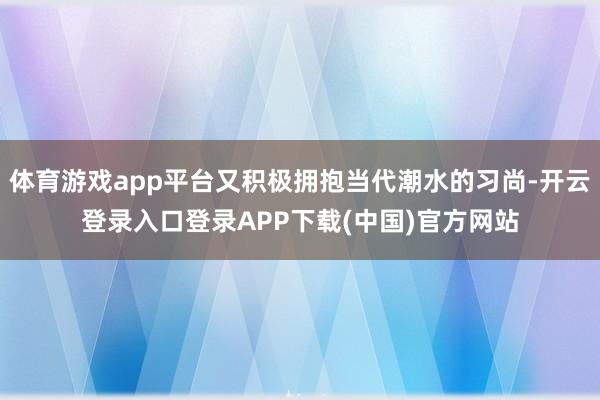 体育游戏app平台又积极拥抱当代潮水的习尚-开云登录入口登录APP下载(中国)官方网站