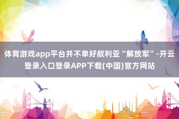 体育游戏app平台并不单好叙利亚“解放军”-开云登录入口登录APP下载(中国)官方网站