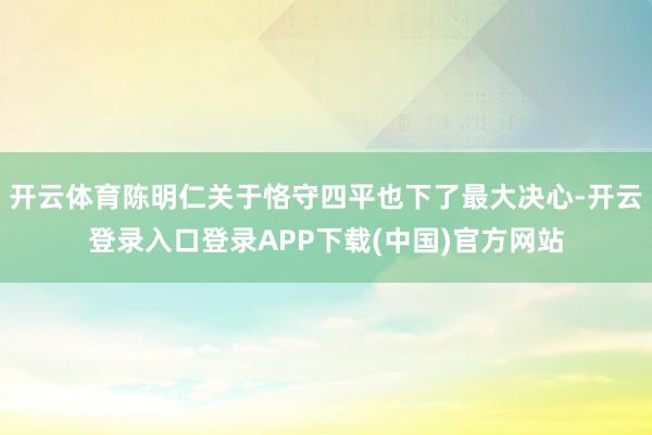 开云体育陈明仁关于恪守四平也下了最大决心-开云登录入口登录APP下载(中国)官方网站