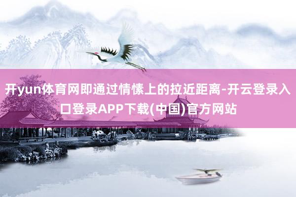 开yun体育网即通过情愫上的拉近距离-开云登录入口登录APP下载(中国)官方网站