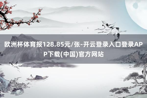 欧洲杯体育报128.85元/张-开云登录入口登录APP下载(中国)官方网站