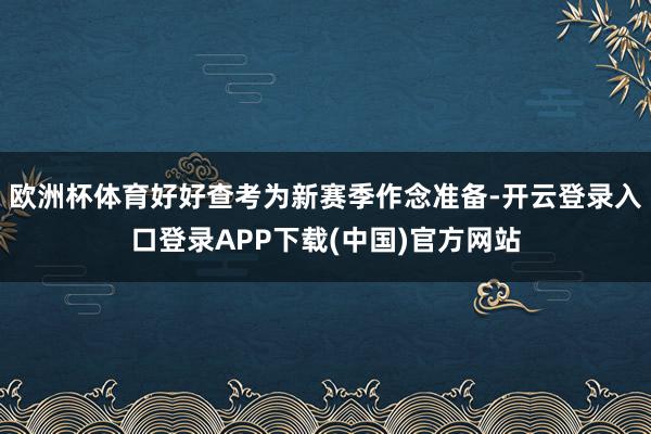 欧洲杯体育好好查考为新赛季作念准备-开云登录入口登录APP下载(中国)官方网站