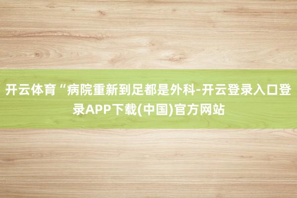 开云体育“病院重新到足都是外科-开云登录入口登录APP下载(中国)官方网站
