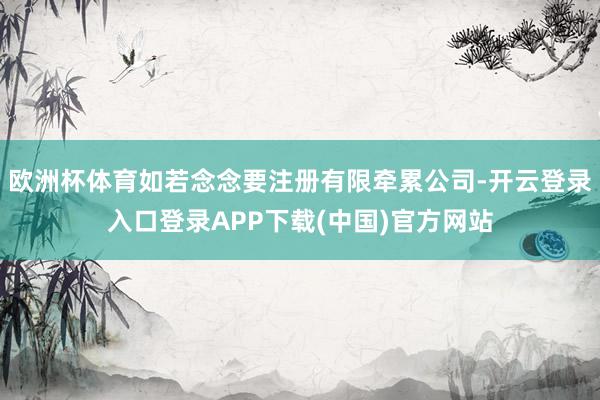 欧洲杯体育如若念念要注册有限牵累公司-开云登录入口登录APP下载(中国)官方网站
