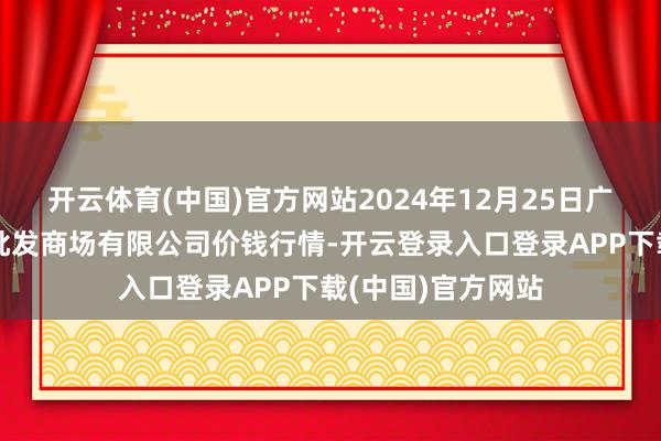 开云体育(中国)官方网站2024年12月25日广西新柳邕农居品批发商场有限公司价钱行情-开云登录入口登录APP下载(中国)官方网站