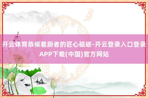 开云体育恭候着厨者的匠心砥砺-开云登录入口登录APP下载(中国)官方网站