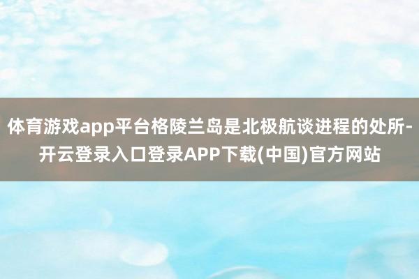 体育游戏app平台格陵兰岛是北极航谈进程的处所-开云登录入口登录APP下载(中国)官方网站