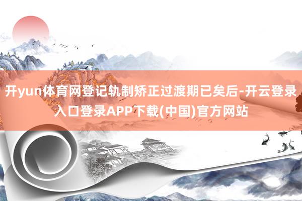 开yun体育网登记轨制矫正过渡期已矣后-开云登录入口登录APP下载(中国)官方网站