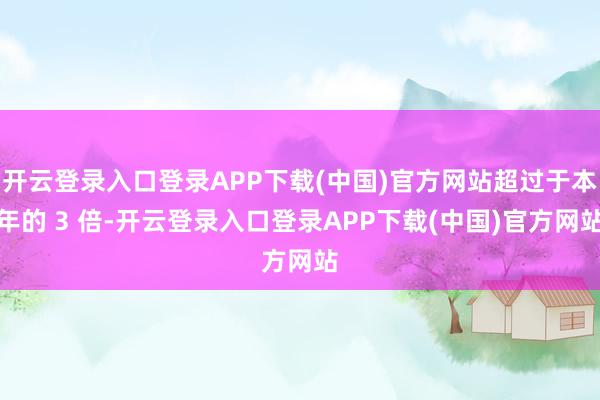 开云登录入口登录APP下载(中国)官方网站超过于本年的 3 倍-开云登录入口登录APP下载(中国)官方网站