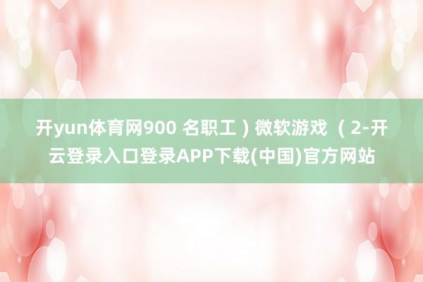 开yun体育网900 名职工 ) 微软游戏  ( 2-开云登录入口登录APP下载(中国)官方网站