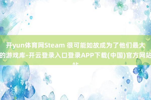开yun体育网Steam 很可能如故成为了他们最大的游戏库-开云登录入口登录APP下载(中国)官方网站