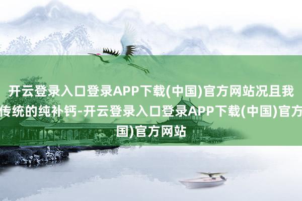 开云登录入口登录APP下载(中国)官方网站况且我传奇传统的纯补钙-开云登录入口登录APP下载(中国)官方网站