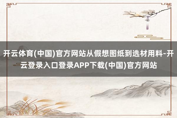 开云体育(中国)官方网站从假想图纸到选材用料-开云登录入口登录APP下载(中国)官方网站