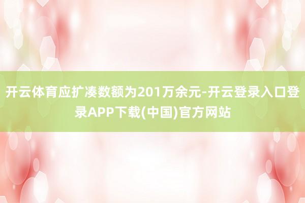 开云体育应扩凑数额为201万余元-开云登录入口登录APP下载(中国)官方网站