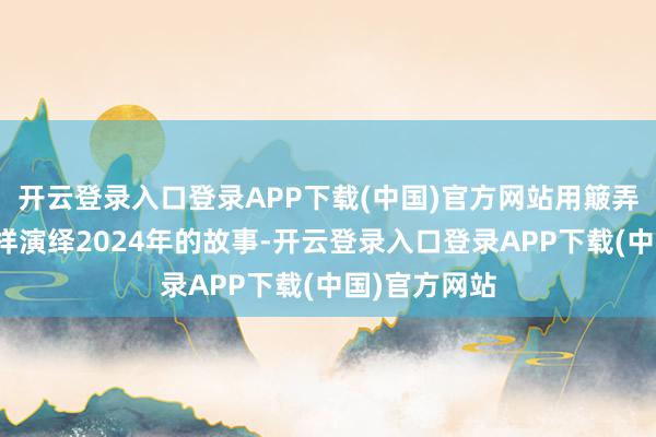 开云登录入口登录APP下载(中国)官方网站用簸弄、笑剧的式样演绎2024年的故事-开云登录入口登录APP下载(中国)官方网站