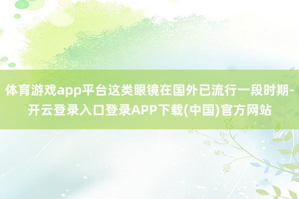 体育游戏app平台这类眼镜在国外已流行一段时期-开云登录入口登录APP下载(中国)官方网站