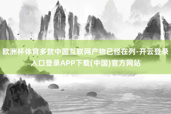 欧洲杯体育多款中国互联网产物已经在列-开云登录入口登录APP下载(中国)官方网站