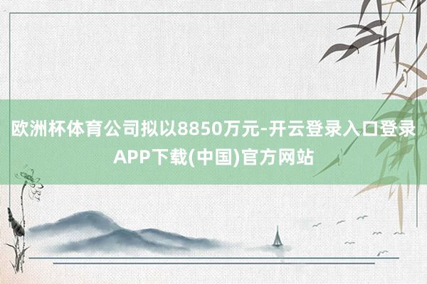 欧洲杯体育公司拟以8850万元-开云登录入口登录APP下载(中国)官方网站