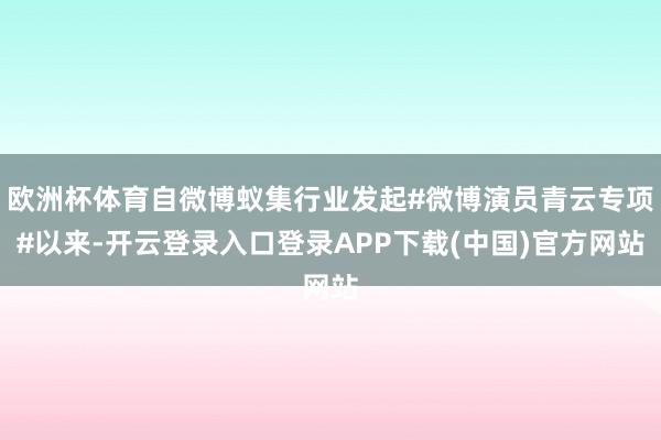 欧洲杯体育自微博蚁集行业发起#微博演员青云专项#以来-开云登录入口登录APP下载(中国)官方网站