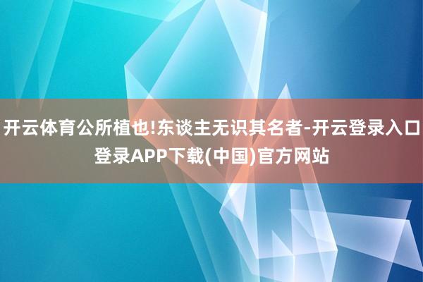 开云体育公所植也!东谈主无识其名者-开云登录入口登录APP下载(中国)官方网站