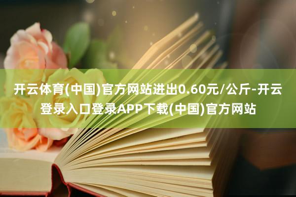 开云体育(中国)官方网站进出0.60元/公斤-开云登录入口登录APP下载(中国)官方网站