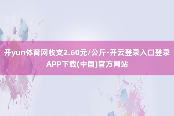 开yun体育网收支2.60元/公斤-开云登录入口登录APP下载(中国)官方网站