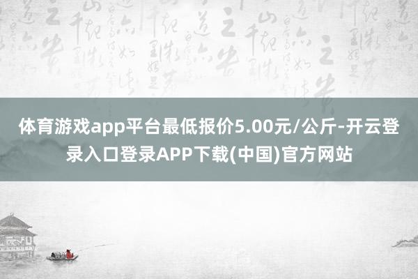 体育游戏app平台最低报价5.00元/公斤-开云登录入口登录APP下载(中国)官方网站