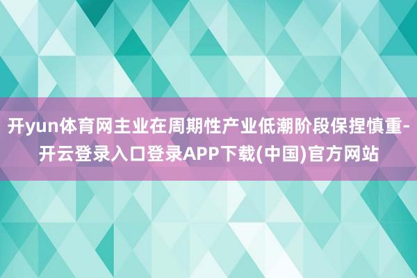 开yun体育网主业在周期性产业低潮阶段保捏慎重-开云登录入口登录APP下载(中国)官方网站