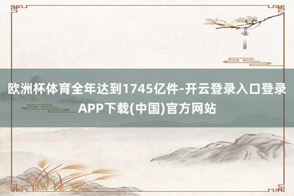 欧洲杯体育全年达到1745亿件-开云登录入口登录APP下载(中国)官方网站