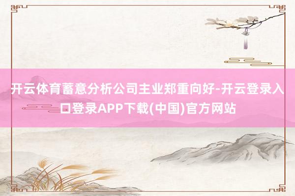 开云体育　　蓄意分析　　公司主业郑重向好-开云登录入口登录APP下载(中国)官方网站