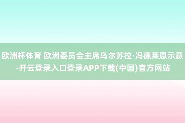 欧洲杯体育 欧洲委员会主席乌尔苏拉·冯德莱恩示意-开云登录入口登录APP下载(中国)官方网站