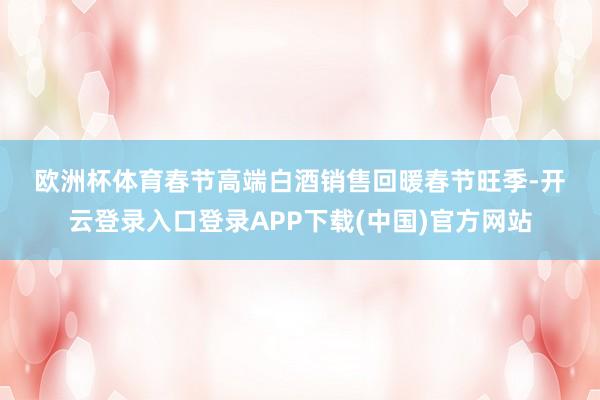 欧洲杯体育　　春节高端白酒销售回暖　　春节旺季-开云登录入口登录APP下载(中国)官方网站
