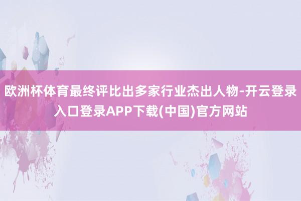 欧洲杯体育最终评比出多家行业杰出人物-开云登录入口登录APP下载(中国)官方网站