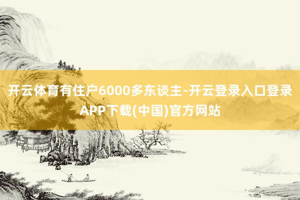 开云体育有住户6000多东谈主-开云登录入口登录APP下载(中国)官方网站