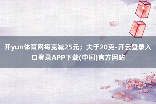 开yun体育网每克减25元；大于20克-开云登录入口登录APP下载(中国)官方网站
