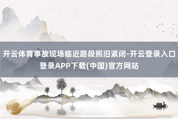 开云体育事故现场临近路段照旧紧闭-开云登录入口登录APP下载(中国)官方网站