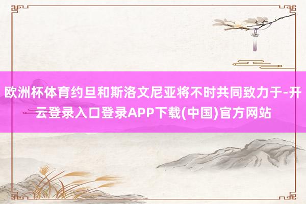 欧洲杯体育约旦和斯洛文尼亚将不时共同致力于-开云登录入口登录APP下载(中国)官方网站