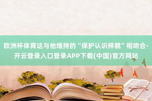 欧洲杯体育这与他维持的“保护认识样貌”相吻合-开云登录入口登录APP下载(中国)官方网站